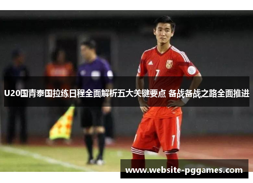 U20国青泰国拉练日程全面解析五大关键要点 备战备战之路全面推进