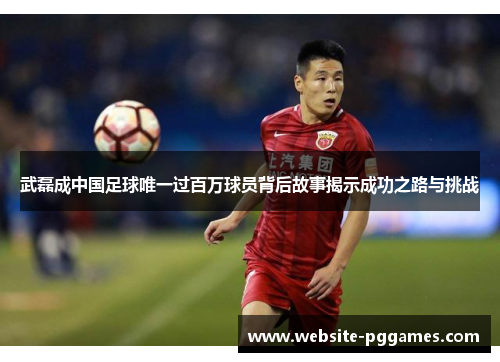 武磊成中国足球唯一过百万球员背后故事揭示成功之路与挑战
