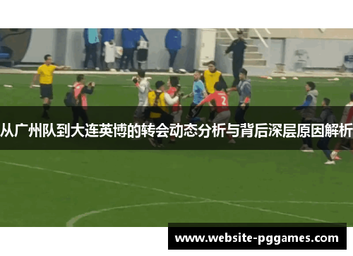 从广州队到大连英博的转会动态分析与背后深层原因解析