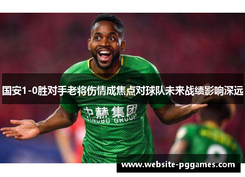 国安1-0胜对手老将伤情成焦点对球队未来战绩影响深远