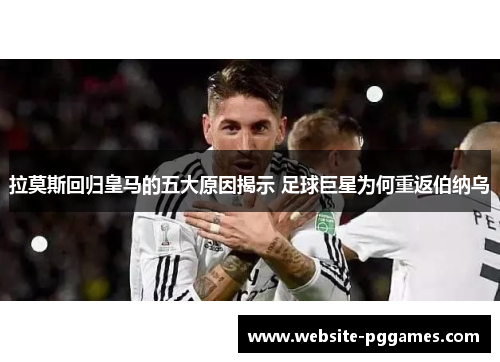 拉莫斯回归皇马的五大原因揭示 足球巨星为何重返伯纳乌