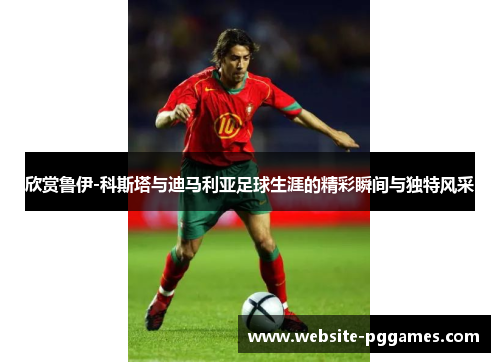 欣赏鲁伊-科斯塔与迪马利亚足球生涯的精彩瞬间与独特风采