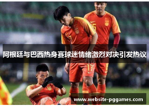 阿根廷与巴西热身赛球迷情绪激烈对决引发热议