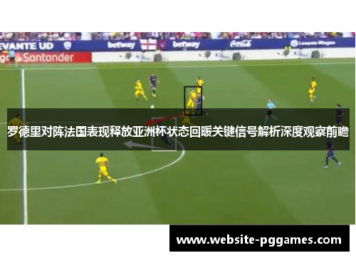 罗德里对阵法国表现释放亚洲杯状态回暖关键信号解析深度观察前瞻 罗德里对阵法国表现释放亚洲杯状态回暖关键信号解析深度观察前瞻