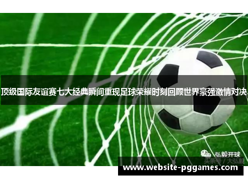 顶级国际友谊赛七大经典瞬间重现足球荣耀时刻回顾世界豪强激情对决